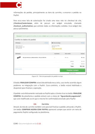 CORE–Documentaçãode versão 2.12
2. Loja
2.1. Express Checkout
Após o cliente adicionar no carrinho todos os produtos que pretende comprar e clicar
em FINALIZAR COMPRA, ele será direcionado para o ambiente de checkout do site.
Depois de realizar o login, definir o endereço de entrega e escolher a forma de entrega,
será necessário definir a forma de pagamento. A forma de pagamento PayPal Express
Checkout aparecerá dentro do grupo Carteira.
Figura 31 - Grupo Carteira no EasyCheckout.
Figura 32 - Pagamento com PayPal Express no EasyCheckout.
Clicando em FINALIZARCOMPRA,o cliente serádirecionado para o ambiente da PayPal,
onde ele poderá observar um resumo do pedido, realizar o login(casonão tenha, deverá
cadastrar um usuário na PayPal; não necessita ser o mesmo do site) e confirmar outras
informações relativas ao pedido (endereço de entrega, dados de pagamento, etc).
Observação: o endereço de entrega será o mesmo configurado no site e não poderá ser
 