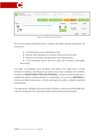 CORE–Documentaçãode versão 2.12
alterado na PayPal. Caso seja necessário modificá-lo, o cliente deve voltar para a loja,
alterar o endereço e realizar o fluxo de checkout novamente.
Figura 33 - Login PayPal.
Após confirmar que todos os dados estão corretos, o cliente poderá continuar com a
finalização do seu pedido, clicando em CONTINUAR no ambiente da PayPal. Ele será
direcionado novamente para a loja, para a tela de autorização, apenas para verificar as
informações do pedido, principalmente os itens do carrinho, e encerrar o pedido na
PayPal.
Para essa nova tela de autorização foi criada uma nova rota no checkout do site,
/checkout/autorizacao, além de possuir um widget vinculado, chamado
checkout_authorization, que controla todas as informações exibidas. Esse widget não
possui parâmetros.
 