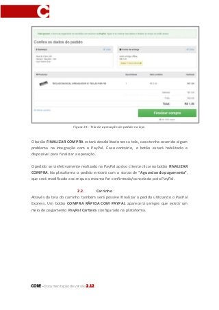 CORE–Documentaçãode versão 2.12
Figura 34 - Tela de aprovação do pedido na loja.
O botão FINALIZAR COMPRA estará desabilitado nessa tela, caso tenha ocorrido algum
problema na integração com o PayPal. Caso contrário, o botão estará habilitado e
disponível para finalizar a operação.
Opedido seráefetivamente realizado na PayPal após o clienteclicarno botão FINALIZAR
COMPRA. Na plataforma o pedido entrará com o status de “Aguardando pagamento”,
que será modificado assim que o mesmo for confirmado/cancelado pela PayPal.
2.2. Carrinho
Através da tela do carrinho também será possível finalizar o pedido utilizando o PayPal
Express. Um botão COMPRA RÁPIDA COM PAYPAL aparecerá sempre que existir um
meio de pagamento PayPal Carteira configurado na plataforma.
 