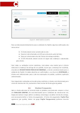 CORE–Documentaçãode versão 2.12
Figura 35 - Botão PayPal no carrinho.
Para ser direcionado diretamente para o ambiente da PayPal, algumas verificações são
necessárias:
● O cliente deverá estar autenticado no site;
● Deve ter sido informado um CEP para cálculo do valor do frete;
● Deve ser selecionada uma das formas de entrega exibidas;
● O CEP informado deverá existir em algum dos endereços cadastrados
pelo cliente.
Com todas as validações acima satisfeitas, será aberta uma modal para o cliente
selecionar o endereço de entrega do seu pedido. Assim que o endereço for escolhido,
clicando em ENVIAR PEDIDO PARA ESSE ENDEREÇO, o cliente será direcionado para o
ambiente da PayPal. Os dados deverão ser confirmados e, ao clicar em CONTINUAR, o
cliente será redirecionado para a tela de autorização do pedido, conforme explicado
anteriormente.
Caso alguma das validações acima não esteja satisfeita, o cliente será direcionado para
a tela de checkout do site, realizando o fluxo normal de finalização de pedido.
2.3. Checkout Transparente
Após o cliente adicionar no carrinho todos os produtos que pretende comprar e clicar
em FINALIZAR COMPRA, ele será direcionado para o ambiente de checkout do site.
Depois de realizar o login, definir o endereço de entrega e escolher a forma de entrega,
será necessário definir a forma de pagamento. A forma de pagamento PayPal Plus
aparecerá, por padrão, dentro do grupo PayPal Transparente (conforme descrito
 