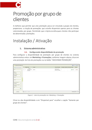 CORE–Documentaçãode versão 2.12
Promoçãoporgrupode
clientes
A melhoria que permite que uma promoção possa ser vinculada a grupos de clientes,
proporciona a criação de promoções que estarão disponíveis apenas para os clientes
selecionados, por grupo. Permitindo que o lojista escolha quais clientes irão participar
de determinadas promoções.
Instalação / Ativação
1. Sistemaadministrativo
1.1. Configurando disponibilidade da promoção
Para configurar a disponibilidade da promoção por grupo de clientes no sistema
administrativo entrar em Marketing > Promoções, conforme imagem abaixo, clicar em
uma promoção da lista de promoções ou no botão “ADICIONAR PROMOÇÃO”.
Figura 1 - Lista de promoções em: Marketing > Promoções
Clicar na aba disponibilidade e em “Disponível para” escolher a opção “Somente por
grupo de clientes”.
 