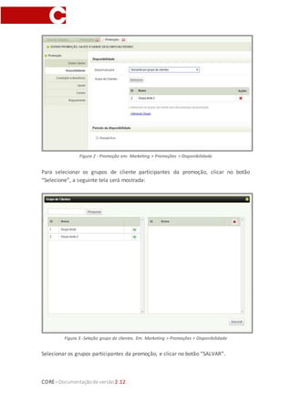 CORE–Documentaçãode versão 2.12
Figura 2 - Promoção em: Marketing > Promoções > Disponibilidade
Para selecionar os grupos de cliente participantes da promoção, clicar no botão
“Selecione”, a seguinte tela será mostrada:
Figura 3 -Seleção grupo de clientes. Em: Marketing > Promoções > Disponibilidade
Selecionar os grupos participantes da promoção, e clicar no botão “SALVAR”.
 