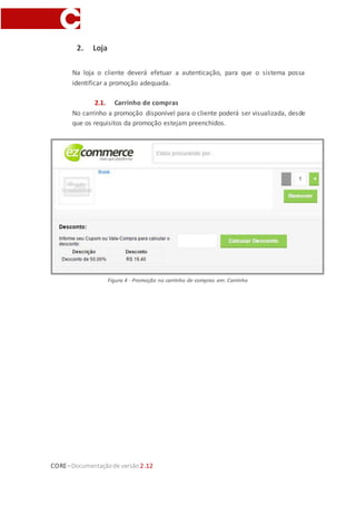 CORE–Documentaçãode versão 2.12
2. Loja
Na loja o cliente deverá efetuar a autenticação, para que o sistema possa
identificar a promoção adequada.
2.1. Carrinho de compras
No carrinho a promoção disponível para o cliente poderá ser visualizada, desde
que os requisitos da promoção estejam preenchidos.
Figura 4 - Promoção no carrinho de compras em: Carrinho
 