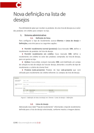 CORE–Documentaçãode versão 2.12
Novadefiniçãona listade
desejos
Possibilidadede optar por receber os produtos de uma listade desejos ou o valor
dos produtos em crédito para comprar na loja.
1. Sistema administrativo
1.1. Definição de listas
Para configurar o tipo de recebimento acesse Clientes > Listas de desejo >
Definições, esta tela possui as seguintes opções:
● Permitir recebimento normal (produto): Caso marcado SIM, define o
recebimento de produtos da lista de desejo.
● Permitir recebimento em crédito: Caso marcado SIM, define o
recebimento em crédito no valor dos produtos comprados da lista de desejo,
para ser gasto na loja.
● Ambos: Caso ambos estejam marcados SIM, será habilitado um campo
de seleção na tela de edição da lista de desejo, deixando a escolha do tipo de
recebimento a critério do cliente final.
● Produto (vale-presente): Produto do tipo vale-presente que será
utilizado para recebimento do crédito referente às compras da lista de desejo.
Figura 5 - Definição de listas de desejo em: Clientes > Listas de desejo > Definições
1.2. Listas de desejo
Adicionado novo label “Tipo de recebimento” informando o tipo de recebimento
definido para a lista de desejo selecionada, conforme mostra a imagem abaixo.
 