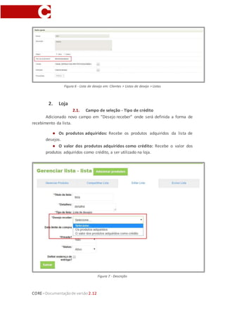 CORE–Documentaçãode versão 2.12
Figura 6 - Lista de desejo em: Clientes > Listas de desejo > Listas
2. Loja
2.1. Campo de seleção - Tipo de crédito
Adicionado novo campo em “Desejo receber” onde será definida a forma de
recebimento da lista.
● Os produtos adquiridos: Recebe os produtos adquiridos da lista de
desejos.
● O valor dos produtos adquiridos como crédito: Recebe o valor dos
produtos adquiridos como crédito, a ser utilizado na loja.
Figura 7 - Descrição
 