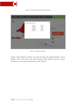 CORE–Documentaçãode versão 2.14
Figura 3 – Exibição do link de histórico de preços
Figura 4 – Histórico de preços
Sempre serão exibidos os últimos seis meses de preços do produto/variação. Caso o
produto tenha sido criado antes desse período, serão exibidos apenas os meses
posteriores a sua criação, excetuando-se o mês corrente.
 
