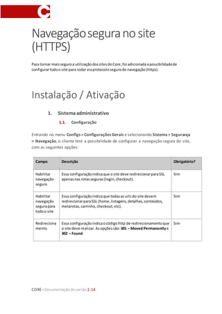 CORE–Documentaçãode versão 2.14
Navegaçãoseguranosite
(HTTPS)
Para tornar maisseguroa utilizaçãodossitesdoCore,foi adicionadaapossibilidadede
configurartodoo site para rodar viaprotocolosegurode navegação(https).
Instalação / Ativação
1. Sistemaadministrativo
1.1. Configuração
Entrando no menu Configs > Configurações Gerais e selecionando Sistema > Segurança
> Navegação, o cliente terá a possibilidade de configurar a navegação segura do site,
com as seguintes opções:
Campo Descrição Obrigatório?
Habilitar
navegação
segura
Essa configuraçãoindicaque osite deve redirecionarparaSSL
apenas nas rotasseguras(login,checkout).
Sim
Habilitar
navegação
segurapara
todoo site
Essa configuraçãoindicaque todasas urls do site devem
redirecionarparaSSL (home,listagens,detalhes,conteúdos,
metarotas,carrinho,checkout,etc).
Sim
Redireciona
mento
Essa configuraçãoindicaocódigo http de redirecionamentoque
o site deve realizar. Asopçõessão:301 – Moved Permanentlye
302 – Found.
Sim
 