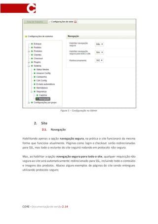CORE–Documentaçãode versão 2.14
Figura 5 – Configuração no Admin
2. Site
2.1. Navegação
Habilitando apenas a opção navegação segura, na prática o site funcionará da mesma
forma que funciona atualmente. Páginas como login e checkout serão redirecionadas
para SSL, mas todo o restante do site seguirá rodando em protocolo não seguro.
Mas, ao habilitar a opção navegação segura para todo o site, qualquer requisição não
seguraao siteserá automaticamente redirecionado para SSL, incluindo todo o conteúdo
e imagens dos produtos. Abaixo alguns exemplos de páginas do site sendo entregues
utilizando protocolo seguro:
 