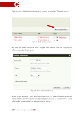 CORE – Documentação de versão 2.15
Aqui teremos a lista de lances, juntamente com um novo botão: “Adicionar lance”.
Figura 2 – Botão de adicionar lance
Ao clicar no botão “Adicionar lance”, surgem três campos para que seja possível
informar os dados de um lance.
Figura 7 – Campos da adição de lance
Ao clicar em “Adicionar”, será criado um novo lance, e já será possível visualizá-lo na
listagem de lances. Ele será diferenciado dos demais, ficando na cor vermelha, e com a
informação “Lance manual” ao lado do nome do cliente.
 