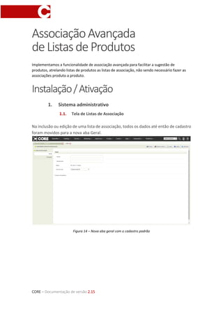 CORE – Documentação de versão 2.15
AssociaçãoAvançada
deListasdeProdutos
Implementamos a funcionalidade de associação avançada para facilitar a sugestão de
produtos, atrelando listas de produtos as listas de associação, não sendo necessário fazer as
associações produto a produto.
Instalação/Ativação
1. Sistema administrativo
1.1. Tela de Listas de Associação
Na inclusão ou edição de uma lista de associação, todos os dados até então de cadastro
foram movidos para a nova aba Geral.
Figura 14 – Nova aba geral com o cadastro padrão
 