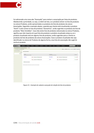 CORE – Documentação de versão 2.15
Foi adicionada uma nova aba “Avançado” para realizar a associação por listas de produtos.
Obedecendo a prioridade, ou seja, a ordem da lista, se o produto estiver na lista de produtos
na coluna Produtos, serão apresentados os produtos da lista de produtos da coluna
Associações. Seguindo o exemplo abaixo, supondo que cliente está visualizando o produto
“boné” e este consta na lista de produtos “Acessórios”, serão sugeridos os produtos da lista de
produtos “Mais Vendidos”. Caso não exista lista de produtos selecionada na coluna Produtos,
significa que não importa em qual lista de produtos o produto visualizado esteja ou se o
produto visualizado está em alguma lista de produtos, serão sugeridos para o cliente os
produtos da lista de produtos da coluna Associações. Caso o produto visualizado não seja
identificado na coluna de Produtos de alguma forma, essa lista de associação não sugerirá
nenhum produto.
Figura 15 – Exemplo de cadastro avançado de relação da lista de produtos
 