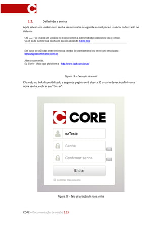 CORE – Documentação de versão 2.15
1.2. Definindo a senha
Após salvar um usuário sem senha será enviado o seguinte e-mail para o usuário cadastrado no
sistema.
Figura 18 – Exemplo de email
Clicando no link disponibilizado a seguinte pagina será aberta. O usuário deverá definir uma
nova senha, e clicar em “Entrar”.
Figura 19 – Tela de criação de nova senha
 