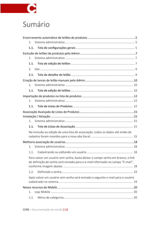 CORE – Documentação de versão 2.15
Sumário
Encerramento automático de leilões de produtos ...........................................................5
1. Sistema administrativo ...................................................................................... 5
1.1. Tela de configurações gerais......................................................................... 5
Exclusão de leilões de produtos pelo Admin.....................................................................7
1. Sistema administrativo ...................................................................................... 7
1.1. Tela de edição de leilões ............................................................................... 7
2. Site ..................................................................................................................... 9
2.1. Tela de detalhe do leilão............................................................................... 9
Criação de lances de leilão manuais pelo Admin ............................................................10
1. Sistema administrativo .................................................................................... 10
1.1. Tela de edição de leilões ............................................................................. 10
Importação de produtos na lista de produtos ................................................................12
1. Sistema administrativo .................................................................................... 12
1.1. Tela de Listas de Produtos........................................................................... 12
Associação Avançada de Listas de Produtos ...................................................................15
Instalação / Ativação .......................................................................................................15
1. Sistema administrativo .................................................................................... 15
1.1. Tela de Listas de Associação........................................................................ 15
Na inclusão ou edição de uma lista de associação, todos os dados até então de
cadastro foram movidos para a nova aba Geral..................................................... 15
Melhoria associação de usuários.....................................................................................18
1. Sistema administrativo .................................................................................... 18
1.1. Cadastrando ou editando um usuário ......................................................... 18
Para salvar um usuário sem senha, basta deixar o campo senha em branco, o link
de definição de senha será enviado para o e-mail informado no campo “E-mail”,
conforme imagem abaixo. ...................................................................................... 18
1.2. Definindo a senha......................................................................................... 19
Após salvar um usuário sem senha será enviado o seguinte e-mail para o usuário
cadastrado no sistema. ........................................................................................... 19
Novos recursos do Mobile...............................................................................................20
1. Loja Mobile ...................................................................................................... 20
1.1. Menu de categorias...................................................................................... 20
 