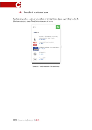 CORE – Documentação de versão 2.15
1.2. Sugestão de produtos na busca
Auxilia o comprador a encontrar um produto de forma prática e rápida, sugerindo produtos da
loja de acordo com o que foi digitado no campo de busca.
Figura 22 - Auto-completar com resultados
 