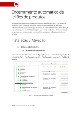 CORE – Documentação de versão 2.15
Encerramentoautomáticode
leilõesdeprodutos
Disponibilizamos algumas opções para melhorar a gestão automática de leilões de
produtos. Agora é possível configurar para que o leilão receba um vencedor
automaticamente após a finalização do tempo de execução do mesmo. Além disso, é
possível configurar um limite de dias para que o vencedor tenha o direito de realizar a
compra e se um novo vencedor será escolhido após a expiração do direito dessa
compra.
Instalação / Ativação
1. Sistema administrativo
1.1. Tela de configurações gerais
Para realizar e consultar essas novas configurações, acesse o menu de configurações de
leilões (“Configs” > “Configurações gerais” > “Configurações por grupo” > “Leilões de
produto”).
Figura 1 – Configuração de leilões de produto
 