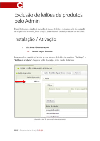 CORE – Documentação de versão 2.15
Exclusãodeleilõesdeprodutos
peloAdmin
Disponibilizamos a opção de exclusão de lances de leilões realizados pelo site. A opção
se dá pela tela de leilões, onde o lojista pode escolher lances que devem ser excluídos.
Instalação / Ativação
1. Sistema administrativo
1.1. Tela de edição de leilões
Para consultar e excluir os lances, acesse o menu de leilões de produtos (“Catálogo” >
“Leilões de produto”). Acesse o leilão desejado e entre na aba de Lances.
Figura 3 – Aba de lances de leilões de produto
 