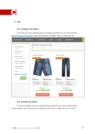 11CORE – Documentação de versão 2.10
2. Site
2.1. Listagem de leilões
Foi criada uma rota separada para as listagens de leilões no site. No endereço
www.sualoja.com.br/leilao, serão apresentados os leilões ativos e visíveis no site.
2.2. Detalhe do leilão
Ao clicar no leilão você será redirecionado ao detalhe do mesmo. Nessa tela o
usuário poderá ver os lances até o momento, além de ter a opção de dar um lance.
 