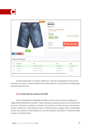 12CORE – Documentação de versão 2.10
O cliente pode optar ou não por receber os e-mails de atualizações de novos lances.
Ao realizar um lance, o cliente receberá uma confirmação por e-mail conforme configuração
realizada anteriormente.
2.3. Finalização da compra do leilão
Após a finalização da visibilidade do leilão, o mesmo terá seu status mudado para
“Aguardando definição do vencedor”. Neste momento o lojista escolherá um vencedor entre
os lances. O sistema vai notificar o vencedor via e-mail com um link para que o cliente possa
finalizar o leilão com o valor que fez o lance. O cliente não vai conseguir mudar a quantidade
do item nem adicionar novos produtos ao carrinho enquanto não finalizar a compra do leilão
o refazer o carrinho inteiro.
 