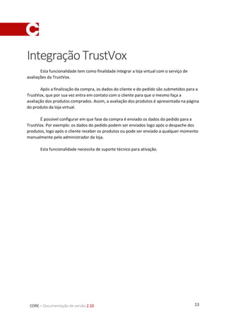 13CORE – Documentação de versão 2.10
IntegraçãoTrustVox
Esta funcionalidade tem como finalidade integrar a loja virtual com o serviço de
avaliações da TrustVox.
Após a finalização da compra, os dados do cliente e do pedido são submetidos para a
TrustVox, que por sua vez entra em contato com o cliente para que o mesmo faça a
avaliação dos produtos comprados. Assim, a avaliação dos produtos é apresentada na página
do produto da loja virtual.
É possível configurar em que fase da compra é enviado os dados do pedido para a
TrustVox. Por exemplo: os dados do pedido podem ser enviados logo após o despache dos
produtos, logo após o cliente receber os produtos ou pode ser enviado a qualquer momento
manualmente pelo administrador da loja.
Esta funcionalidade necessita de suporte técnico para ativação.
 