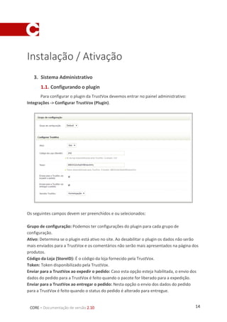 14CORE – Documentação de versão 2.10
Instalação / Ativação
1. Sistema Administrativo
1.1. Configurando o plugin
Para configurar o plugin da TrustVox devemos entrar no painel administrativo:
Integrações -> Configurar TrustVox (Plugin).
Os seguintes campos devem ser preenchidos e ou selecionados:
Grupo de configuração: Podemos ter configurações do plugin para cada grupo de
configuração.
Ativo: Determina se o plugin está ativo no site. Ao desabilitar o plugin os dados não serão
mais enviados para a TrustVox e os comentários não serão mais apresentados na página dos
produtos.
Código da Loja (StoreID): É o código da loja fornecido pela TrustVox.
Token: Token disponibilizado pela TrustVox.
Enviar para a TrustVox ao expedir o pedido: Caso esta opção esteja habilitada, o envio dos
dados do pedido para a TrustVox é feito quando o pacote for liberado para a expedição.
Enviar para a TrustVox ao entregar o pedido: Nesta opção o envio dos dados do pedido
para a TrustVox é feito quando o status do pedido é alterado para entregue.
 