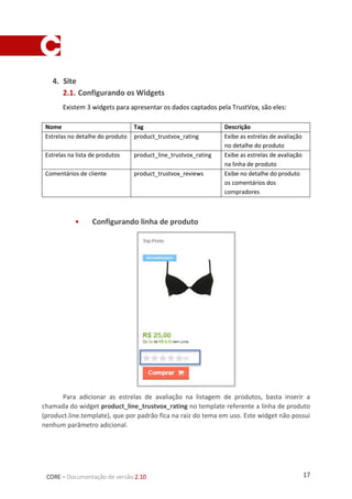 17CORE – Documentação de versão 2.10
2. Site
2.1. Configurando os Widgets
Existem 3 widgets para apresentar os dados captados pela TrustVox, são eles:
Nome Tag Descrição
Estrelas no detalhe do produto product_trustvox_rating Exibe as estrelas de avaliação
no detalhe do produto
Estrelas na lista de produtos product_line_trustvox_rating Exibe as estrelas de avaliação
na linha de produto
Comentários de cliente product_trustvox_reviews Exibe no detalhe do produto
os comentários dos
compradores
 Configurando linha de produto
Para adicionar as estrelas de avaliação na listagem de produtos, basta inserir a
chamada do widget product_line_trustvox_rating no template referente a linha de produto
(product.line.template), que por padrão fica na raiz do tema em uso. Este widget não possui
nenhum parâmetro adicional.
 