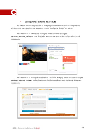 18CORE – Documentação de versão 2.10
 Configurando detalhe do produto
Na rota de detalhe do produto, os widgets poderão ser incluídos no template via
código ou através do editor de widgets no menu “Configurar design” no admin.
Para adicionar as estrelas de avaliação, basta adicionar o widget
product_trustvox_rating no local desejado. Nenhum parâmetro ou configuração extra é
necessário.
Para adicionar as avaliações dos clientes (TrustVox Widget), basta adicionar o widget
product_trustvox_reviews no local desejado. Nenhum parâmetro ou configuração extra é
necessário.
 