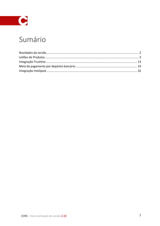 1CORE – Documentação de versão 2.10
Sumário
Novidades da versão .................................................................................................................. 2
Leilões de Produtos.................................................................................................................... 3
Integração TrustVox ................................................................................................................. 13
Meio de pagamento por depósito bancário ............................................................................ 19
Integração Intelipost ................................................................................................................ 31
 