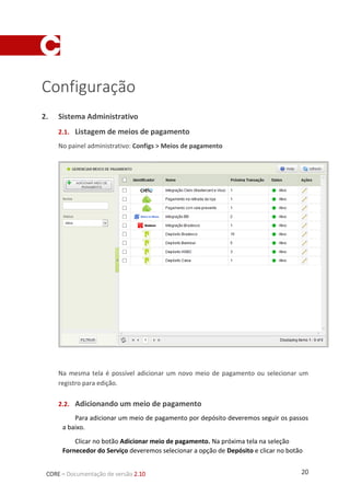 20CORE – Documentação de versão 2.10
Configuração
1. Sistema Administrativo
1.1. Listagem de meios de pagamento
No painel administrativo: Configs > Meios de pagamento
Na mesma tela é possível adicionar um novo meio de pagamento ou selecionar um
registro para edição.
1.2. Adicionando um meio de pagamento
Para adicionar um meio de pagamento por depósito deveremos seguir os passos a
baixo.
Clicar no botão Adicionar meio de pagamento. Na próxima tela na seleção
Fornecedor do Serviço deveremos selecionar a opção de Depósito e clicar no botão
 