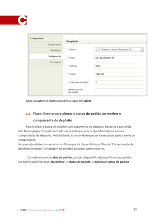 23CORE – Documentação de versão 2.10
Após cadastrar os dados bancários clique em salvar.
1.3. Fluxo: Evento para alterar o status do pedido ao receber o
comprovante de depósito
Para facilitar a busca de pedidos com pagamento via depósito bancário e que ainda não
foram pagos foi implementado um evento que ocorre quando o cliente envia o comprovante
de depósito. Possibilitando criar um fluxo que será executado após o envio do comprovante.
No exemplo abaixo iremos criar um fluxo que irá disponibilizar o filtro de ‘Comprovante de
depósito Recebido’ na listagem de pedidos do painel administrativo.
Criando um novo status de pedido para ser disponibilizado nos filtros dos pedidos.
No painel administrativo: Backoffice > Status de pedido > Adicionar status de pedido
 