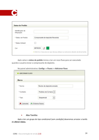 24CORE – Documentação de versão 2.10
Após salvar o status de pedido iremos criar um novo fluxo para ser executado quando o
usuário enviar o comprovante de depósito.
No painel administrativo: Configs > Fluxos > Adicionar fluxo
 Aba Tarefas
Após criar um grupo do tipo condicional (sem condição) deveremos arrastar a tarefa de alterar
status.
 