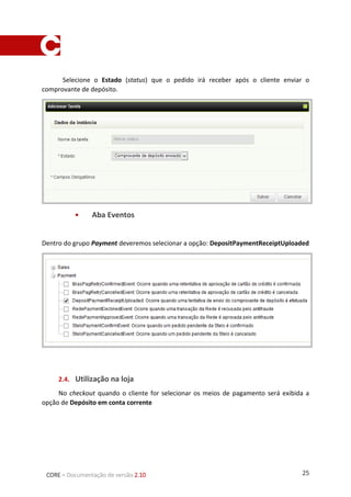 25CORE – Documentação de versão 2.10
Selecione o Estado (status) que o pedido irá receber após o cliente enviar o comprovante de
depósito.
 Aba Eventos
Dentro do grupo Payment deveremos selecionar a opção: DepositPaymentReceiptUploaded
1.4. Utilização na loja
No checkout quando o cliente for selecionar os meios de pagamento será exibida a opção de
Depósito em conta corrente
 