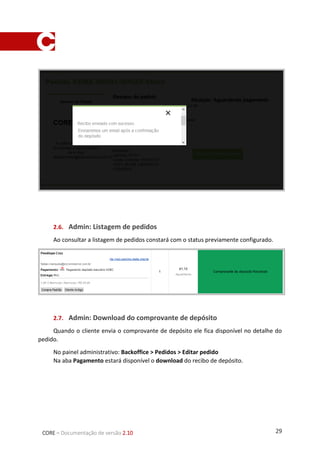 29CORE – Documentação de versão 2.10
1.7. Admin: Download do comprovante de depósito
Quando o cliente envia o comprovante de depósito ele fica disponível no detalhe do pedido.
No painel administrativo: Backoffice > Pedidos > Editar pedido
Na aba Pagamento estará disponível o download do recibo de depósito.
1.8. Admin: Marcar pedido como pago
O processo para marcar o pedido como pago manteve-se igual aos outros meios de
pagamento, na tela de detalhes do pedido dentro da aba Pagamento ao passar o mouse sobre
a engrenagem na direta da tela é exibido o botão de Capturar pagamento.
 