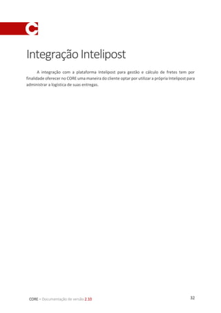 32CORE – Documentação de versão 2.10
1. Sistema Administrativo
1.1. Habilitando o Intelipost como meio de entrega
Para criar um novo meio de entrega Intelipost, no menu superior do painel
administrativo entrar em Configs -> Meios de entrega. A seguinte página será aberta:
Para adicionar o novo meio de entrega, clicar no botão Adicionar Meio de Entrega.
 Aba Forma de entrega
Na tela acima, os seguintes campos devem ser preenchidos:
 