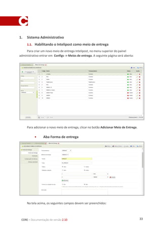 33CORE – Documentação de versão 2.10
Campo Preenchimento Obrigatório?
Tipo Transportadora SIM
Transportadora Intelipost SIM
Método de
entrega
Intelipost NÃO
Nome E-mail do representante SIM
Alias “fe_” + Nome SIM
Status
Ativo
Define o meio de entrega
com status ATIVO. SIM (um ou
outro)
Inativo
Define o meio de entrega
com status INATIVO.
Múltiplas
cotações
Selecionar Ativo
Exibir se a
cotação for
zero
Indica que o meio será exibido mesmo com cotações
com preço zero
SIM (um ou
outro)
Descrição Descrição do meio de entrega NÃO
Identificador de
Integração
Código único por meio de entrega escolhido pelo
cliente, exemplo: 12345
SIM
Configuração
URL de
tracking
Dados da URL de tracking. NÂO
Faixa de valor
permitido
Permite definir restrição de valor, para cotações sem
restrição manter os valores zerados.
NÂO
Ajuste no valor
de frete
Ajustes no valor do frete, acréscimos, descontos. NÂO
Faixa de peso
permitido
Definir valor mínimo e máximo, ou marcar a opção
“Desejo utilizar a faixa de peso definida pelo Gateway
de entrega”
SIM
 Aba Restrições
Clicando na aba restrições a seguinte página será exibida:
 