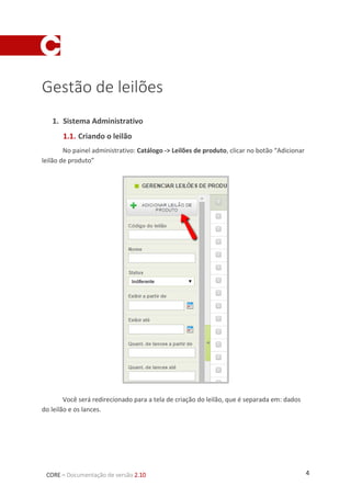 4CORE – Documentação de versão 2.10
Gestão de leilões
1. Sistema Administrativo
1.1. Criando o leilão
No painel administrativo: Catálogo -> Leilões de produto, clicar no botão “Adicionar
leilão de produto”
Você será redirecionado para a tela de criação do leilão, que é separada em: dados
do leilão e os lances.
 