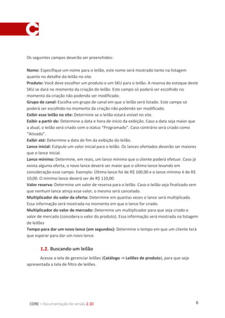 6CORE – Documentação de versão 2.10
Os seguintes campos deverão ser preenchidos:
Nome: Especifique um nome para o leilão, este nome será mostrado tanto na listagem
quanto no detalhe do leilão no site.
Produto: Você deve escolher um produto e um SKU para o leilão. A reserva do estoque deste
SKU se dará no momento da criação do leilão. Este campo só poderá ser escolhido no
momento da criação não podendo ser modificado.
Grupo de canal: Escolha um grupo de canal em que o leilão será listado. Este campo só
poderá ser escolhido no momento da criação não podendo ser modificado.
Exibir esse leilão no site: Determine se o leilão estará visível no site.
Exibir a partir de: Determine a data e hora de início da exibição. Caso a data seja maior que
a atual, o leilão será criado com o status “Programado”. Caso contrário será criado como
“Ativado”.
Exibir até: Determine a data de fim da exibição do leilão.
Lance inicial: Estipule um valor inicial para o leilão. Os lances ofertados deverão ser maiores
que o lance inicial.
Lance mínimo: Determine, em reais, um lance mínimo que o cliente poderá efetuar. Caso já
exista alguma oferta, o novo lance deverá ser maior que o último lance levando em
consideração esse campo. Exemplo: Último lance foi de R$ 100,00 e o lance mínimo é de R$
10,00. O mínimo lance deverá ser de R$ 110,00.
Valor reserva: Determine um valor de reserva para o leilão. Caso o leilão seja finalizado sem
que nenhum lance atinja esse valor, o mesmo será cancelado.
Multiplicador do valor da oferta: Determine em quantas vezes o lance será multiplicado.
Essa informação será mostrada no momento em que o lance for criado.
Multiplicador do valor de mercado: Determine um multiplicador para que seja criado o
valor de mercado (considera o valor do produto). Essa informação será mostrada na listagem
de leilões
Tempo para dar um novo lance (em segundos): Determine o tempo em que um cliente terá
que esperar para dar um novo lance.
1.2. Buscando um leilão
Acesse a tela de gerenciar leilões (Catálogo -> Leilões de produto), para que seja
apresentada a tela de filtro de leilões.
 