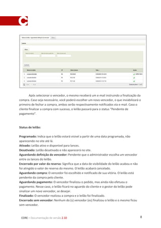 8CORE – Documentação de versão 2.10
Após selecionar o vencedor, o mesmo receberá um e-mail instruindo a finalização da
compra. Caso seja necessário, você poderá escolher um novo vencedor, o que inviabilizará o
primeiro de fechar a compra, ambos serão respectivamente notificados via e-mail. Caso o
cliente finalizar a compra com sucesso, o leilão passará para o status “Pendente de
pagamento”.
Status de leilão:
Programado: Indica que o leilão estará visível a partir de uma data programada, não
aparecendo no site até lá.
Ativado: Leilão ativo e disponível para lances.
Desativado: Leilão desativado e não aparecerá no site.
Aguardando definição do vencedor: Pendente que o administrador escolha um vencedor
entre os lances do leilão.
Encerrado por valor da reserva: Significa que a data de visibilidade do leilão acabou e não
foi atingido o valor de reserva do mesmo. O leilão acabará cancelado.
Aguardando compra: O vencedor foi escolhido e notificado de sua vitória. O leilão está
pendente da compra pelo cliente.
Aguardando pagamento: O vencedor finalizou o pedido, mas ainda não efetuou o
pagamento. Nesse caso, o leilão ficará no aguardo do cliente e o gestor do leilão pode
sinalizar um novo vencedor, se desejar.
Finalizado: O vencedor realizou a compra e o leilão foi finalizado.
Encerrado sem vencedor: Nenhum do (s) vencedor (es) finalizou o leilão e o mesmo ficou
sem vencedor.
 