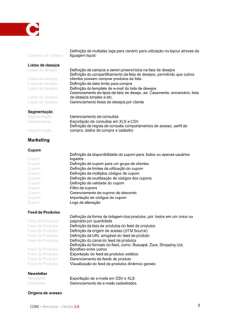 9CORE – Recursos - Versão 2.6
Cenários de Compra
Definição de multiplas tags para cenário para utilização no layout atraves da
liguagem liquid
Listas de desejos
Listas de desejos Definição de campos a serem preenchidos na lista de desejos
Listas de desejos
Definição do compartilhamento da lista de desejos, permitindo que outros
clientes possam comprar produtos da lista
Listas de desejos Definição de data limite para compra
Listas de desejos Definição do template de e-mail da lista de desejos
Listas de desejos
Gerenciamento de tipos de lista de desejo. ex: Casamento, aniversário, lista
de desejos simples e etc.
Listas de desejos Gerenciamento listas de desejos por cliente
Segmentação
Segmentação Gerenciamento de consultas
Segmentação Exportação de consultas em XLS e CSV
Segmentação
Definição de regras de consulta comportamentos de acesso, perfil de
compra, dados de compra e cadastro
Marketing
Cupom
Cupom
Definição da disponibilidade do cupom para: todos ou apenas usuários
logados
Cupom Definição de cupom para um grupo de clientes
Cupom Definição de limites de utilização do cupom
Cupom Definição de múltiplos códigos de cupom
Cupom Definição de reutilização de códigos dos cupons
Cupom Definição de validade do cupom
Cupom Filtro de cupons
Cupom Gerenciamento de cupons de desconto
Cupom Importação de códigos de cupom
Cupom Logs de alteração
Feed de Produtos
Feed de Produtos
Definição da forma de listagem dos produtos, por: todos em um único ou
paginado por quantidade
Feed de Produtos Definição da lista de produtos do feed de produtos
Feed de Produtos Definição da origem de acesso (UTM Source)
Feed de Produtos Definição da URL amigável do feed de produto
Feed de Produtos Definição do canal do feed de produtos
Feed de Produtos
Definição do formato do feed, como: Buscapé, Zura, Shopping Uol,
Bondfaro entre outros
Feed de Produtos Exportação do feed de produtos estático
Feed de Produtos Gerenciamento de feeds de produto
Feed de Produtos Visualização do feed de produtos dinâmico gerado
Newsletter
Newsletter Exportação de e-mails em CSV e XLS
Newsletter Gerenciamento de e-mails cadastrados
Origens de acesso
 