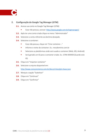 9CORE – Documentação da plataforma de versão 2.3
2. Configuração do Google Tag Manager (GTM)
2.1. Acessa sua conta no Google Tag Manager (GTM)
 Caso não possua, acessar: http://www.google.com.br/tagmanager/
2.2. Após ter uma conta criada clique no menu "Administrador”
2.3. Selecione a conta referente ao domínio desejado
2.4. Selecione o container:
 Caso não possua, clique em "Criar container..."
 Informe o nome do container. Ex.: meudominio.com.br
 Selecione as plataformas onde será usado o container (Web, iOS, Android)
 Será gerado um ID para o container criado. Ex.: GTM-XXXXXX (Guarde este
ID)
2.5. Clique em "Importar container"
2.6. Selecione o arquivo disponível em:
http://www.corecommerce.com.br/docs/criteo/gtm-base.json
2.7. Marque a opção "Substituir"
2.8. Clique em "Continuar"
2.9. Clique em "Confirmar"
 