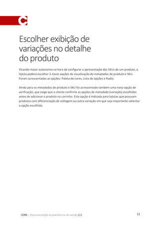 11CORE – Documentação da plataforma de versão 2.3
Escolherexibiçãode
variaçõesnodetalhe
doproduto
Visando maior autonomia na hora de configurar a apresentação dos SKUs de um produto, o
lojista poderá escolher 3 novas opções de visualização de metadados de produto e SKU.
Foram acrescentadas as opções: Paleta de cores, Lista de opções e Radio.
Ainda para os metadados de produto e SKU foi acrescentado também uma nova opção de
verificação, que exige que o cliente confirme as opções de metadado (variação) escolhidas
antes de adicionar o produto no carrinho. Esta opção é indicada para lojistas que possuam
produtos com diferenciação de voltagem ou outra variação em que seja importante salientar
a opção escolhida.
 