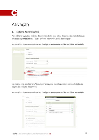 12CORE – Documentação da plataforma de versão 2.3
Ativação
1. Sistema Administrativo
Para editar o layout de exibição de um metadado, abra a tela de edição de metadado cuja
entidade seja Produtos ou SKUS e procure o campo “Layout de Exibição”.
No painel do sistema administrativo: Configs -> Metadados -> Criar ou Editar metadado
Na mesma tela, ao clicar em “Selecione” a seguinte modal aparecerá contendo todas as
opções de exibição disponíveis.
No painel do sistema administrativo: Configs -> Metadados -> Criar ou Editar metadado
 