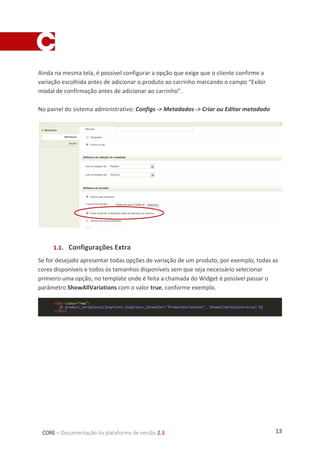 13CORE – Documentação da plataforma de versão 2.3
Ainda na mesma tela, é possível configurar a opção que exige que o cliente confirme a
variação escolhida antes de adicionar o produto ao carrinho marcando o campo “Exibir
modal de confirmação antes de adicionar ao carrinho”.
No painel do sistema administrativo: Configs -> Metadados -> Criar ou Editar metadado
1.1. Configurações Extra
Se for desejado apresentar todas opções de variação de um produto, por exemplo, todas as
cores disponíveis e todos os tamanhos disponíveis sem que seja necessário selecionar
primeiro uma opção, no template onde é feita a chamada do Widget é possível passar o
parâmetro ShowAllVariations com o valor true, conforme exemplo.
 
