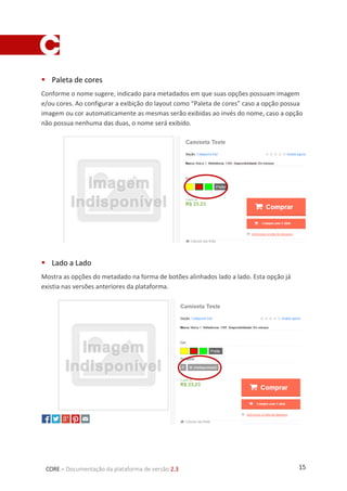 15CORE – Documentação da plataforma de versão 2.3
 Paleta de cores
Conforme o nome sugere, indicado para metadados em que suas opções possuam imagem
e/ou cores. Ao configurar a exibição do layout como “Paleta de cores” caso a opção possua
imagem ou cor automaticamente as mesmas serão exibidas ao invés do nome, caso a opção
não possua nenhuma das duas, o nome será exibido.
 Lado a Lado
Mostra as opções do metadado na forma de botões alinhados lado a lado. Esta opção já
existia nas versões anteriores da plataforma.
 
