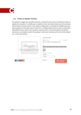 18CORE – Documentação da plataforma de versão 2.3
2.2. Todas as Opções Visíveis
Por padrão o widget de variações (product_variations) não mostra inicialmente todas as
opções de variações, à medida que as opções visíveis são selecionadas as demais abaixo
vão abrindo e ficando visíveis. Caso esteja configurado na chamada do Widget para que
todas opções de variações sejam visíveis (1.1. Configurações Extra) ou seja, o parâmetro
ShowAllVariations esteja true, quando o cliente entrar na tela do produto ele poderá
selecionar as variações a partir de qualquer ordem por exemplo, primeiro tecido, depois
cor, e assim por diante.
 