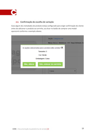 19CORE – Documentação da plataforma de versão 2.3
2.3. Confirmação de escolha de variação
Caso algum dos metadados do produto esteja configurado para exigir confirmação do cliente
antes de adicionar o produto ao carrinho, ao clicar no botão de comprar uma modal
aparecerá conforme o exemplo abaixo.
 