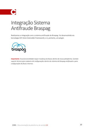 20CORE – Documentação da plataforma de versão 2.3
IntegraçãoSistema
AntifraudeBraspag
Realizamos a integração com o sistema antifraude da Braspag. Foi desenvolvido via
tecnologia CEF (Core Extensible Framework), e é, portanto, um plugin.
Importante: Essa funcionalidade requer mudança de fluxos dentro da nossa plataforma. Contate
suporte técnico para cadastro de configurações dentro do sistema da Braspag antifraude e para
configuração de fluxos internos.
 