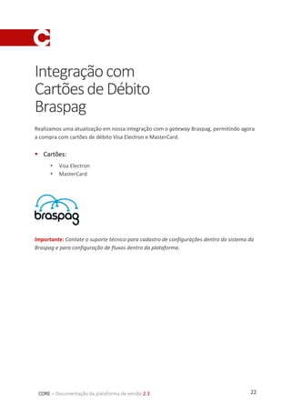 22CORE – Documentação da plataforma de versão 2.3
Integraçãocom
CartõesdeDébito
Braspag
Realizamos uma atualização em nossa integração com o gateway Braspag, permitindo agora
a compra com cartões de débito Visa Electron e MasterCard.
 Cartões:
 Visa Electron
 MasterCard
Importante: Contate o suporte técnico para cadastro de configurações dentro do sistema da
Braspag e para configuração de fluxos dentro da plataforma.
 