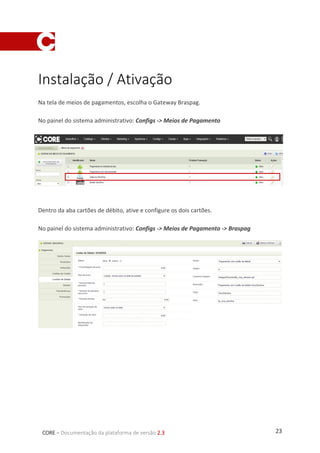 23CORE – Documentação da plataforma de versão 2.3
Instalação / Ativação
Na tela de meios de pagamentos, escolha o Gateway Braspag.
No painel do sistema administrativo: Configs -> Meios de Pagamento
Dentro da aba cartões de débito, ative e configure os dois cartões.
No painel do sistema administrativo: Configs -> Meios de Pagamento -> Braspag
 
