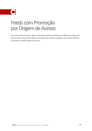 24CORE – Documentação da plataforma de versão 2.3
FeedscomPromoção
porOrigemdeAcesso
No sistema administrativo, agora será possível definir promoções por diferentes origens de
acesso. Assim será possível aplicar promoções aos feeds de produtos, caso ambos estejam
vinculados à mesma origem de acesso.
 
