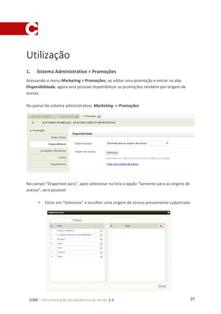 25CORE – Documentação da plataforma de versão 2.3
Utilização
1. Sistema Administrativo > Promoções
Acessando o menu Marketing > Promoções, ao editar uma promoção e entrar na aba
Disponibilidade, agora será possível disponibilizar as promoções também por origem de
acesso.
No painel do sistema administrativo: Marketing -> Promoções
No campo “Disponível para”, após selecionar na lista a opção “Somente para as origens de
acesso”, será possível:
 Clicar em “Selecione” e escolher uma origem de acesso previamente cadastrada:
 